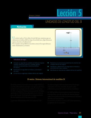 Primera Unidad                                    Lección 5
                                                                   unidades de longitud del si
          Motivación



  Un avión vuela a 2 km sobre el nivel del mar, mientras que un
  submarino se halla a 600 m, bajo el nivel del mar. ¿Qué distancia
  separa al avión y el submarino?
  Para resolver este problema necesitas conocer las equivalencias
  entre el kilómetro y el metro.




    Indicadores	de	logro:
    utilizarás con seguridad las unidades de medida de longitud,        resolverás con perseverancia problemas de conversión de
    unidades métricas de superficie y unidades agrarias,                unidades métricas de longitud.
    aplicando sus equivalencias al resolver problemas                   identificaras y determinaras con seguridad los múltiplos y
    del entorno.                                                        submúltiplos del metro cuadrado.
    identificarás con seguridad los múltiplos y submúltiplos            identificarás con destreza las unidades métricas de superficie
    del metro.
    convertirás con seguridad unidades métricas de longitud.



                               El	metro.	Sistema	internacional	de	medidas	SI

El sistema métrico decimal se creó en el siglo XVIII, el            Se midió la longitud del meridiano entre Dunkerque
cual fue utilizado hasta principios del siglo pasado. Para          y Barcelona. Se le dio el nombre de metro a diez
satisfacer nuevas exigencias de medidas, el 3 de mayo               millonésima partes del cuadrante de ese meridiano.
de 1961 se legaliza el Sistema Internacional de Medidas,
aprobado en 1960. Este fue adoptado en casi todos los               En 1889 se definió el metro patrón como la distancia
países del mundo. En El Salvador se adoptó mediante                 entre dos finas rayas de una barra de aleación platino -
decreto legislativo del 10 de mayo de 1992.                         iridio. Éste se halla en la Oficina Internacional de Pesas y
                                                                    Medidas, en París, Francia.
La primera definición de metro (m) se dio en 1799.                  Es una barra de platino e iridio, a 0ºC de temperatura a
                                                                    una presión de una atmósfera.




                                                                                       séptimo grado - matemática 89
 