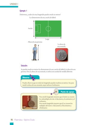 UNIDAD 1


           Ejemplo	1
           Determina, ¿cuáles de estas longitudes puedes medir en metros?
                          Las dimensiones de una cancha de fútbol.




                        Ancho




                                                  Largo
                        Altura de una persona
                                                                      La altura de
                                                                      una moneda




            Solución:
            Se pueden medir en metros las dimensiones de una cancha de fútbol y la altura de una
            persona. Pero, la altura de una moneda, se utiliza una unidad de medida diferente.


               Observa

               Puedes observar que no todas las longitudes pueden medirse en metros. Así, para
               medir la altura de una moneda, mejor utilizas el milímetro.


                                                                            Punto	de	apoyo

                                         Para medir longitudes menores que el metro se crearon
                                         los submúltiplos de éste: el decímetro, el centímetro y el
                                         milímetro.
                                         Para medir longitudes mayores que él, se crearon los
                                         múltiplos del metro: el decámetro, el hectómetro y
                                         el kilómetro.




90 matemática - séptimo grado
 