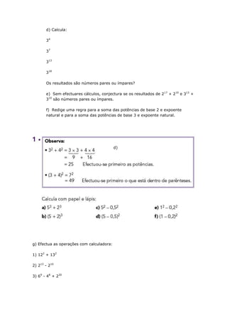 d) Calcula:
34
37
313
318
Os resultados são números pares ou ímpares?
e) Sem efectuares cálculos, conjectura se os resultados de 2 17 + 210 e 313 +
310 são números pares ou ímpares.
f) Redige uma regra para a soma das potências de base 2 e expoente
natural e para a soma das potências de base 3 e expoente natural.
d)
g) Efectua as operações com calculadora:
1) 122 + 132
2) 213 - 210
3) 69 - 48 + 220