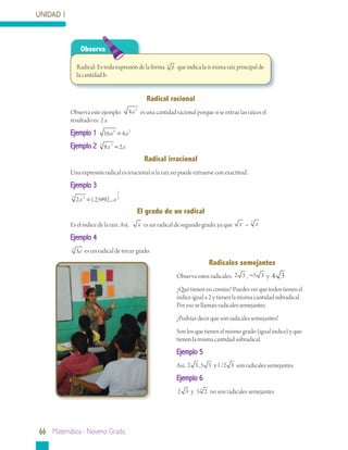 UNIDAD 1



                 Observa

               Radical: Es toda expresión de la forma n b que indica la n-ésima raíz principal de
               la cantidad b.


                                                Radical	racional
           Observa este ejemplo:        4 a 2 es una cantidad racional porque si se extrae las raíces el
           resultado es: 2 a
           Ejemplo 1 16a 4 = 4a 2
           Ejemplo 2 3 8x 3 = 2x
                                               Radical	irracional
           Una expresión radical es irracional si la raíz no puede extraerse con exactitud.
           Ejemplo 3
                                    2
           3
               2 x 2 = 1.25992....x 3
                                           El	grado	de	un	radical
           Es el índice de la raíz. Así,    x es un radical de segundo grado, ya que x = 2 x
           Ejemplo 4
           3
               3a es un radical de tercer grado.
                                                                             Radicales	semejantes
                                                              Observa estos radicales: 2 3 , −5 3 y 4 3
                                                              ¿Qué tienen en común? Puedes ver que todos tienen el
                                                              índice igual a 2 y tienen la misma cantidad subradical.
                                                              Por eso se llaman radicales semejantes.
                                                              ¿Podrías decir que son radicales semejantes?
                                                              Son los que tienen el mismo grado (igual índice) y que
                                                              tienen la misma cantidad subradical.
                                                              Ejemplo 5
                                                              Así, 2 3 , 5 3 y 1/2 3 son radicales semejantes.
                                                              Ejemplo 6
                                                              2 3 y 5 5 2 no son radicales semejantes.




66 Matemática - Noveno Grado
 