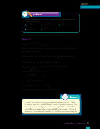 UNIDAD 1



  1                 Actividad	

    Resuelve las siguientes ecuaciones con radicales tomando en cuenta los pasos para convertirlas a
    ecuaciones de primer grado.
  	 a)	 x − 8 = 2                 c)	 7 + 5 x − 2 = 9
                                         3
                                                                     e)	   x 2 − 2x + 1 = 9 − x

  	 b)	 5 − 3 x + 1 = 0           d)	 9 x − 5 − 3 x = −1
                                             2




Ahora resolverás ecuaciones con radicales en los denominadores.

Ejemplo 19
                                       2
Resuelve:      x + 4 − x −1 =              =2, x ≠ 1
                                      x −1
Antes de comenzar multiplicas por el común denominador                      x −1 para eliminar el
denominador de la ecuación.
                                                             2  siempre que x ≠ 1
Multiplicas:      x −1   (   x + 4 − x −1 =      ) (   x −1 )
                                                             x −1 
                                                                   

Eliminas el denominador:          x −1   (    x + 4 − x −1 = 2   )
Efectúas las operaciones indicadas: ( x + 4 )( x − 1) − ( x − 1) = 2
                                                                2




Efectúas:      x 2 + 3 x − 4 − ( x − 1) = 2

            x 2 + 3x − 4 − x + 1= 2

            x 2 + 3x − 4 = x + 1

Elevas al cuadrado: x + 3 x − 4 = x + 2 x + 1
                     2             2



Eliminas términos x2 y transpones 3 x − 2 x = 4 + 1
                                                       x=5

                                                                                       Resumen

   En esta lección trabajaste con un método para resolver ecuaciones con radicales abordaste
   los temas que te ayudarán a entender la forma de tratar a las expresiones con radicales. Entre
   otros temas que vistes están: Operaciones con radicales, Expresión de un radical en forma de
   potencia, Extracción de factores fuera del signo radical, Potencia de radicales, Potencias de
   exponente racional y resolución de ecuaciones con radicales que se reducen a primer grado.




                                                                             Noveno Grado - Matemática 71
 