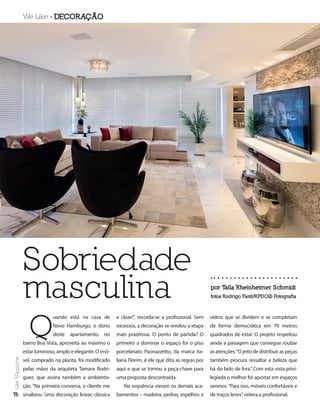 We Like  DECORAÇÃO
por T
aila Rheinheimer Schmidt
fotos Rodrigo Fanti/RPDOIS Fotografia
76
Like
Magazine
Sobriedade
masculina
Q
uando está na casa de
Novo Hamburgo, o dono
deste apartamento, no
bairro Boa Vista, aproveita ao máximo o
estar luminoso, amplo e elegante. O imó-
vel, comprado na planta, foi modificado
pelas mãos da arquiteta Tamara Rodri-
guez, que assina também a ambienta-
ção. “Na primeira conversa, o cliente me
sinalizou: ‘uma decoração linear, clássica
e clean’”, recorda-se a profissional. Sem
excessos, a decoração se revelou a etapa
mais prazerosa. O ponto de partida? O
primeiro a dominar o espaço foi o piso
porcelanato Paonazzetto, da marca ita-
liana Florim, é ele que dita as regras por
aqui e que se tornou a peça-chave para
uma proposta descontraída.
Na sequência vieram os demais aca-
bamentos – madeira, pedras, espelhos e
vidros que se dividem e se completam
de forma democrática em 70 metros
quadrados de estar. O projeto respeitou
ainda a paisagem que consegue roubar
as atenções.“O jeito de distribuir as peças
também procura ressaltar a beleza que
há do lado de fora.” Com esta vista privi-
legiada o melhor foi apostar em espaços
serenos.“Para isso, móveis confortáveis e
de traços leves”, reitera a profissional.
Like
Magazine
76
 