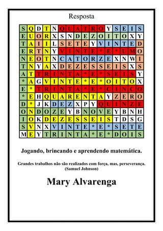 Resposta
S Q D T N Q U A T R O Y S E I S
E U O R X S N D E Z O I T O X Y
T A I I L S E T E Y V I N T E D
E R T N Y V I N T E * E * U M O
N E O T N C A T O R Z E X N W I
T N Y A X D E Z E S S E I S X S
A T T R I N T A * E * S E I S Y
* A G V I N T E * E * O I T O X
E * T R I N T A * E * C I N C O
* E H Q U A R E N T A Y Z E R O
D * J K D E Z X P Y Q U I N Z E
O N D O Z E Y B N O V E Y B N H
I O K D E Z E S S E I S T D S G
S V N X V I N T E * E * S E T E
M E Y T R I N T A * E * D O I S
Jogando, brincando e aprendendo matemática.
Grandes trabalhos não são realizados com força, mas, perseverança.
(Samuel Johnson)
Mary Alvarenga
 