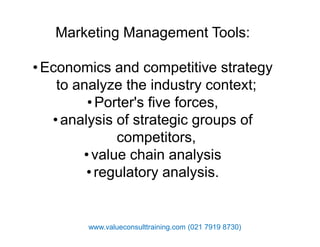 Marketing Management Tools:
•Economics and competitive strategy
to analyze the industry context;
•Porter's five forces,
•analysis of strategic groups of•analysis of strategic groups of
competitors,
•value chain analysis
•regulatory analysis.
www.valueconsulttraining.com (021 7919 8730)
 
