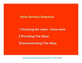 Value Delivery Sequence
1 Choosing the value- home work
2 Providing The Value
3Communicating The Value
www.valueconsulttraining.com (021 7919 8730)
 