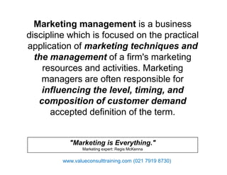 Marketing management is a business
discipline which is focused on the practical
application of marketing techniques and
the management of a firm's marketing
resources and activities. Marketing
managers are often responsible for
influencing the level, timing, andinfluencing the level, timing, and
composition of customer demand
accepted definition of the term.
"Marketing is Everything."
Marketing expert: Regis McKenna
www.valueconsulttraining.com (021 7919 8730)
 