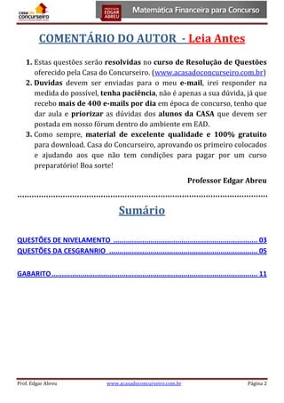 COMENTÁRIO DO AUTOR - Leia Antes
1. Estas questões serão resolvidas no curso de Resolução de Questões
oferecido pela Casa do Concurseiro. (www.acasadoconcurseiro.com.br)
2. Duvidas devem ser enviadas para o meu e-mail, irei responder na
medida do possível, tenha paciência, não é apenas a sua dúvida, já que
recebo mais de 400 e-mails por dia em época de concurso, tenho que
dar aula e priorizar as dúvidas dos alunos da CASA que devem ser
postada em nosso fórum dentro do ambiente em EAD.
3. Como sempre, material de excelente qualidade e 100% gratuito
para download. Casa do Concurseiro, aprovando os primeiro colocados
e ajudando aos que não tem condições para pagar por um curso
preparatório! Boa sorte!
Professor Edgar Abreu

Sumário
QUESTÕES DE NIVELAMENTO ...................................................................... 03
QUESTÕES DA CESGRANRIO ........................................................................ 05
GABARITO .................................................................................................... 11

Prof. Edgar Abreu

www.acasadoconcurseiro.com.br

Página 2

 