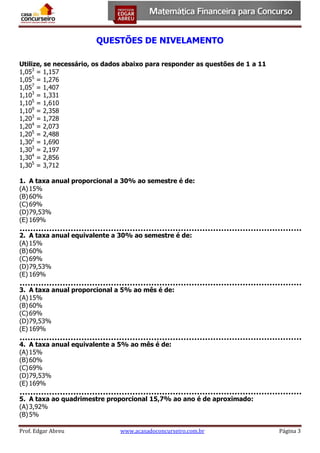 QUESTÕES DE NIVELAMENTO
Utilize, se necessário, os dados abaixo para responder as questões de 1 a 11
1,053 = 1,157
1,055 = 1,276
1,057 = 1,407
1,103 = 1,331
1,105 = 1,610
1,109 = 2,358
1,203 = 1,728
1,204 = 2,073
1,205 = 2,488
1,302 = 1,690
1,303 = 2,197
1,304 = 2,856
1,305 = 3,712
1. A taxa anual proporcional a 30% ao semestre é de:
(A) 15%
(B) 60%
(C) 69%
(D) 79,53%
(E) 169%
2. A taxa anual equivalente a 30% ao semestre é de:
(A) 15%
(B) 60%
(C) 69%
(D) 79,53%
(E) 169%
3. A taxa anual proporcional a 5% ao mês é de:
(A) 15%
(B) 60%
(C) 69%
(D) 79,53%
(E) 169%
4. A taxa anual equivalente a 5% ao mês é de:
(A) 15%
(B) 60%
(C) 69%
(D) 79,53%
(E) 169%
5. A taxa ao quadrimestre proporcional 15,7% ao ano é de aproximado:
(A) 3,92%
(B) 5%
Prof. Edgar Abreu

www.acasadoconcurseiro.com.br

Página 3

 