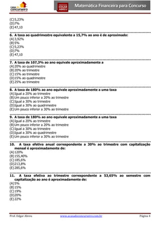 (C) 5,23%
(D) 7%
(E) 47,10
6. A taxa ao quadrimestre equivalente a 15,7% ao ano é de aproximado:
(A) 3,92%
(B) 5%
(C) 5,23%
(D) 7%
(E) 47,10
7. A taxa de 107,3% ao ano equivale aproximadamente a
(A) 20% ao quadrimestre
(B) 20% ao trimestre
(C) 15% ao trimestre
(D) 15% ao quadrimestre
(E) 25% ao trimestre
8. A taxa de 180% ao ano equivale aproximadamente a uma taxa
(A) Igual a 20% ao trimestre
(B) Um pouco inferior a 20% ao trimestre
(C) Igual a 30% ao trimestre
(D) Igual a 30% ao quadrimestre
(E) Um pouco inferior a 30% ao trimestre
9. A taxa de 180% ao ano equivale aproximadamente a uma taxa
(A) Igual a 20% ao trimestre
(B) Um pouco inferior a 20% ao trimestre
(C) Igual a 30% ao trimestre
(D) Igual a 30% ao quadrimestre
(E) Um pouco inferior a 30% ao trimestre
10. A taxa efetiva anual correspondente a 30% ao trimestre com capitalização
mensal é aproximadamente de:
(A) 120%
(B) 155,40%
(C) 185,6%
(D) 213,8%
(E) 285,6%
11. A taxa efetiva ao trimestre correspondente a 53,65% ao semestre com
capitalização ao ano é aproximadamente de:
(A) 5%
(B) 15%
(C) 19%
(D) 20%
(E) 22%

Prof. Edgar Abreu

www.acasadoconcurseiro.com.br

Página 4

 