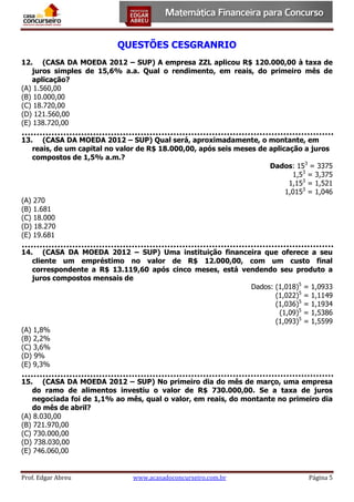QUESTÕES CESGRANRIO
12. (CASA DA MOEDA 2012 – SUP) A empresa ZZL aplicou R$ 120.000,00 à taxa de
juros simples de 15,6% a.a. Qual o rendimento, em reais, do primeiro mês de
aplicação?
(A) 1.560,00
(B) 10.000,00
(C) 18.720,00
(D) 121.560,00
(E) 138.720,00
13. (CASA DA MOEDA 2012 – SUP) Qual será, aproximadamente, o montante, em
reais, de um capital no valor de R$ 18.000,00, após seis meses de aplicação a juros
compostos de 1,5% a.m.?
Dados: 153 = 3375
1,53 = 3,375
1,153 = 1,521
1,0153 = 1,046
(A) 270
(B) 1.681
(C) 18.000
(D) 18.270
(E) 19.681
14. (CASA DA MOEDA 2012 – SUP) Uma instituição financeira que oferece a seu
cliente um empréstimo no valor de R$ 12.000,00, com um custo final
correspondente a R$ 13.119,60 após cinco meses, está vendendo seu produto a
juros compostos mensais de
Dados: (1,018)5 = 1,0933
(1,022)5 = 1,1149
(1,036)5 = 1,1934
(1,09)5 = 1,5386
(1,093)5 = 1,5599
(A) 1,8%
(B) 2,2%
(C) 3,6%
(D) 9%
(E) 9,3%
15. (CASA DA MOEDA 2012 – SUP) No primeiro dia do mês de março, uma empresa
do ramo de alimentos investiu o valor de R$ 730.000,00. Se a taxa de juros
negociada foi de 1,1% ao mês, qual o valor, em reais, do montante no primeiro dia
do mês de abril?
(A) 8.030,00
(B) 721.970,00
(C) 730.000,00
(D) 738.030,00
(E) 746.060,00

Prof. Edgar Abreu

www.acasadoconcurseiro.com.br

Página 5

 