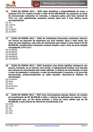 16. (CASA DA MOEDA 2012 – SUP) Após identificar a disponibilidade de caixa, a
empresa XYZ S.A. resolve investir o valor de R$ 200.000,00. Ao pesquisar as taxas
de remuneração existentes no mercado, a empresa optou pela taxa nominal de
12% a.a. com capitalização composta mensal. Qual será a taxa efetiva anual
correspondente?
(A) 1%
(B) 1,057%
(C) 12%
(D) 12,682%
(E) 25,364%
17. (CASA DA MOEDA 2012 – SUP) As instituições financeiras costumam oferecer
um serviço de desconto de duplicatas aos seus clientes. Qual o valor atual, em
reais, de uma duplicata, cujo valor de vencimento para daqui a cinco meses é de R$
80.000,00, considerando o desconto racional simples e que a taxa de juros simples
corresponde a 5% a.m.?
(A) 20.000,00
(B) 60.000,00
(C) 64.000,00
(D) 80.000,00
(E) 100.000,00
18. (CASA DA MOEDA 2012 – SUP) Amortizar uma dívida significa extingui-la aos
poucos. Portanto, ao se contrair uma dívida, é indispensável analisar com atenção
que sistema de amortização está sendo adotado. O sistema de amortização no qual
o valor da prestação é constante, o valor da amortização é crescente, e os juros são
decrescentes, proporcionalmente ao saldo devedor, denomina-se Sistema de
Amortização
(A) Constante
(B) Misto
(C) Price
(D) Americano
(E) Aberto
19. (CASA DA MOEDA 2012 – SUP) Uma microempresa planeja efetuar um projeto
de investimento de R$ 50.000,00 e obter o retorno da aplicação em apenas 1 ano.
Considerando que, ao fim desse período, o fluxo de caixa obtido seja de R$
55.000,00, a taxa interna de retorno do investimento é de
(A) 0,9%
(B) 1,1%
(C) 5%
(D) 10%
(E) 15%

Prof. Edgar Abreu

www.acasadoconcurseiro.com.br

Página 6

 