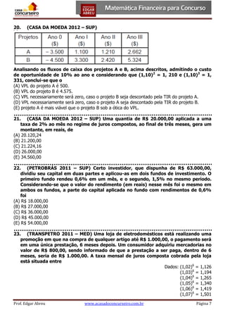 20.

(CASA DA MOEDA 2012 – SUP)

Analisando os fluxos de caixa dos projetos A e B, acima descritos, admitindo o custo
de oportunidade de 10% ao ano e considerando que (1,10)2 = 1, 210 e (1,10)3 = 1,
331, conclui-se que o
(A) VPL do projeto A é 500.
(B) VPL do projeto B é 4.575.
(C) VPL necessariamente será zero, caso o projeto B seja descontado pela TIR do projeto A.
(D) VPL necessariamente será zero, caso o projeto A seja descontado pela TIR do projeto B.
(E) projeto A é mais viável que o projeto B sob a ótica do VPL.
21. (CASA DA MOEDA 2012 – SUP) Uma quantia de R$ 20.000,00 aplicada a uma
taxa de 2% ao mês no regime de juros compostos, ao final de três meses, gera um
montante, em reais, de
(A) 20.120,24
(B) 21.200,00
(C) 21.224,16
(D) 26.000,00
(E) 34.560,00
22. (PETROBRÁS 2011 – SUP) Certo investidor, que dispunha de R$ 63.000,00,
dividiu seu capital em duas partes e aplicou-as em dois fundos de investimento. O
primeiro fundo rendeu 0,6% em um mês, e o segundo, 1,5% no mesmo período.
Considerando-se que o valor do rendimento (em reais) nesse mês foi o mesmo em
ambos os fundos, a parte do capital aplicada no fundo com rendimentos de 0,6%
foi
(A) R$ 18.000,00
(B) R$ 27.000,00
(C) R$ 36.000,00
(D) R$ 45.000,00
(E) R$ 54.000,00
23. (TRANSPETRO 2011 – MED) Uma loja de eletrodomésticos está realizando uma
promoção em que na compra de qualquer artigo até R$ 1.000,00, o pagamento será
em uma única prestação, 6 meses depois. Um consumidor adquiriu mercadorias no
valor de R$ 800,00, sendo informado de que a prestação a ser paga, dentro de 6
meses, seria de R$ 1.000,00. A taxa mensal de juros composta cobrada pela loja
está situada entre
Dados: (1,02)6 = 1,126
(1,03)6 = 1,194
(1,04)6 = 1,265
(1,05)6 = 1,340
(1,06)6 = 1,419
(1,07)6 = 1,501
Prof. Edgar Abreu

www.acasadoconcurseiro.com.br

Página 7

 