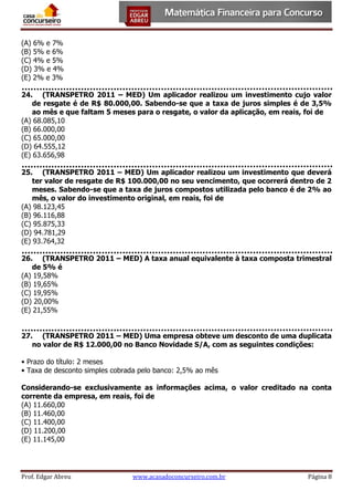 (A) 6% e 7%
(B) 5% e 6%
(C) 4% e 5%
(D) 3% e 4%
(E) 2% e 3%
24. (TRANSPETRO 2011 – MED) Um aplicador realizou um investimento cujo valor
de resgate é de R$ 80.000,00. Sabendo-se que a taxa de juros simples é de 3,5%
ao mês e que faltam 5 meses para o resgate, o valor da aplicação, em reais, foi de
(A) 68.085,10
(B) 66.000,00
(C) 65.000,00
(D) 64.555,12
(E) 63.656,98
25. (TRANSPETRO 2011 – MED) Um aplicador realizou um investimento que deverá
ter valor de resgate de R$ 100.000,00 no seu vencimento, que ocorrerá dentro de 2
meses. Sabendo-se que a taxa de juros compostos utilizada pelo banco é de 2% ao
mês, o valor do investimento original, em reais, foi de
(A) 98.123,45
(B) 96.116,88
(C) 95.875,33
(D) 94.781,29
(E) 93.764,32
26. (TRANSPETRO 2011 – MED) A taxa anual equivalente à taxa composta trimestral
de 5% é
(A) 19,58%
(B) 19,65%
(C) 19,95%
(D) 20,00%
(E) 21,55%
27. (TRANSPETRO 2011 – MED) Uma empresa obteve um desconto de uma duplicata
no valor de R$ 12.000,00 no Banco Novidade S/A, com as seguintes condições:
• Prazo do título: 2 meses
• Taxa de desconto simples cobrada pelo banco: 2,5% ao mês
Considerando-se exclusivamente as informações acima, o valor creditado na conta
corrente da empresa, em reais, foi de
(A) 11.660,00
(B) 11.460,00
(C) 11.400,00
(D) 11.200,00
(E) 11.145,00

Prof. Edgar Abreu

www.acasadoconcurseiro.com.br

Página 8

 