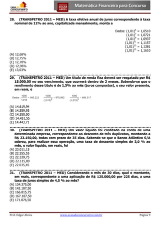 28. (TRANSPETRO 2011 – MED) A taxa efetiva anual de juros correspondente à taxa
nominal de 12% ao ano, capitalizada mensalmente, monta a
Dados: (1,01)5
(1,01)7
(1,01)9
(1,01)11
(1,01)13
(1,01)15

=
=
=
=
=
=

1,0510
1,0721
1,0937
1,1157
1,1381
1,1610

(A) 12,68%
(B) 12,75%
(C) 12,78%
(D) 12,96%
(E) 13,03%
29. (TRANSPETRO 2011 – MED) Um título de renda fixa deverá ser resgatado por R$
15.000,00 no seu vencimento, que ocorrerá dentro de 2 meses. Sabendo-se que o
rendimento desse título é de 1,5% ao mês (juros compostos), o seu valor presente,
em reais, é

(A) 14.619,94
(B) 14.559,93
(C) 14.550,00
(D) 14.451,55
(E) 14.443,71
30. (TRANSPETRO 2011 – MED) Um valor líquido foi creditado na conta de uma
determinada empresa, correspondente ao desconto de três duplicatas, montando a
R$ 23.150,00, todas com prazo de 35 dias. Sabendo-se que o Banco Atlântico S/A
cobrou, para realizar essa operação, uma taxa de desconto simples de 3,0 % ao
mês, o valor líquido, em reais, foi
(A) 23.011,15
(B) 22.555,55
(C) 22.339,75
(D) 22.115,89
(E) 22.035,45
31. (TRANSPETRO 2011 – MED) Considerando o mês de 30 dias, qual o montante,
em reais, correspondente a uma aplicação de R$ 125.000,00 por 225 dias, a uma
taxa de juros simples de 4,5 % ao mês?
(A) 134.375,00
(B) 142.187,50
(C) 166.815,75
(D) 167.187,50
(E) 171.876,50

Prof. Edgar Abreu

www.acasadoconcurseiro.com.br

Página 9

 
