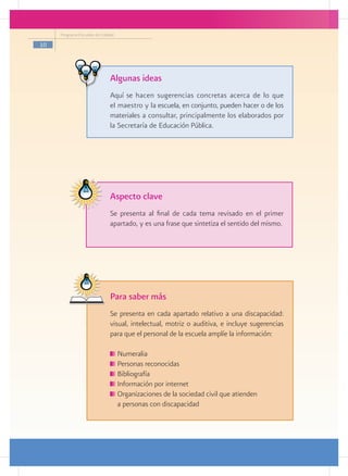 Programa Escuelas de Calidad

10




                               Algunas ideas
                               Aquí se hacen sugerencias concretas acerca de lo que
                               el maestro y la escuela, en conjunto, pueden hacer o de los
                               materiales a consultar, principalmente los elaborados por
                               la Secretaría de Educación Pública.




                               Aspecto clave
                               Se presenta al final de cada tema revisado en el primer
                               apartado, y es una frase que sintetiza el sentido del mismo.




                               Para saber más
                               Se presenta en cada apartado relativo a una discapacidad:
                               visual, intelectual, motriz o auditiva, e incluye sugerencias
                               para que el personal de la escuela amplíe la información:

                                 	Numeralia
                                 	Personas reconocidas
                                 	Bibliografía
                                 	Información por internet
                                 	Organizaciones de la sociedad civil que atienden
                               	 a personas con discapacidad
 