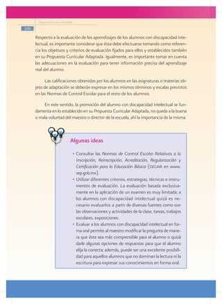 Programa Escuelas de Calidad

100

      Respecto a la evaluación de los aprendizajes de los alumnos con discapacidad inte-
      lectual, es importante considerar que ésta debe efectuarse tomando como referen-
      cia los objetivos y criterios de evaluación fijados para ellos y establecidos también
      en su Propuesta Curricular Adaptada. Igualmente, es importante tomar en cuenta
      las adecuaciones en la evaluación para tener información precisa del aprendizaje
      real del alumno.

           Las calificaciones obtenidas por los alumnos en las asignaturas o materias ob-
      jeto de adaptación se deberán expresar en los mismos términos y escalas previstos
      en las Normas de Control Escolar para el resto de los alumnos.

          En este sentido, la promoción del alumno con discapacidad intelectual se fun-
      damenta en lo establecido en su Propuesta Curricular Adaptada, no queda a la buena
      o mala voluntad del maestro o director de la escuela, ahí la importancia de la misma.



                                 Algunas ideas
                                  •	 Consultar las Normas de Control Escolar Relativas a la
                                     Inscripción, Reinscripción, Acreditación, Regularización y
                                     Certificación para la Educación Básica (degair en www.
                                     sep.gob.mx).
                                  •	 Utilizar diferentes criterios, estrategias, técnicas e instru-
                                     mentos de evaluación. La evaluación basada exclusiva-
                                     mente en la aplicación de un examen es muy limitada; a
                                     los alumnos con discapacidad intelectual quizá es ne-
                                     cesario evaluarlos a partir de diversas fuentes como son
                                     las observaciones y actividades de la clase, tareas, trabajos
                                     escolares, exposiciones.
                                  •	 Evaluar a los alumnos con discapacidad intelectual en for-
                                     ma oral permite al maestro modificar la pregunta de mane-
                                     ra que ésta sea más comprensible para el alumno o quizá
                                     darle algunas opciones de respuestas para que el alumno
                                     elija la correcta; además, puede ser una excelente posibili-
                                     dad para aquellos alumnos que no dominan la lectura ni la
                                     escritura para expresar sus conocimientos en forma oral.
 