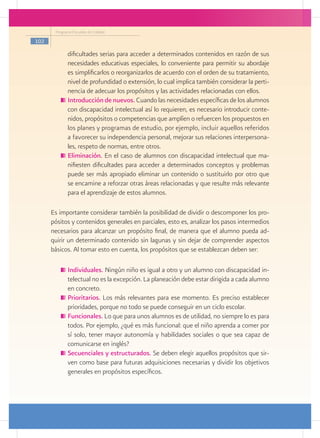Programa Escuelas de Calidad

102

             dificultades serias para acceder a determinados contenidos en razón de sus
             necesidades educativas especiales, lo conveniente para permitir su abordaje
             es simplificarlos o reorganizarlos de acuerdo con el orden de su tratamiento,
             nivel de profundidad o extensión, lo cual implica también considerar la perti-
             nencia de adecuar los propósitos y las actividades relacionadas con ellos.
            	Introducción de nuevos. Cuando las necesidades específicas de los alumnos
             con discapacidad intelectual así lo requieren, es necesario introducir conte-
             nidos, propósitos o competencias que amplíen o refuercen los propuestos en
             los planes y programas de estudio, por ejemplo, incluir aquellos referidos
             a favorecer su independencia personal, mejorar sus relaciones interpersona-
             les, respeto de normas, entre otros.
            	Eliminación. En el caso de alumnos con discapacidad intelectual que ma-
             nifiesten dificultades para acceder a determinados conceptos y problemas
             puede ser más apropiado eliminar un contenido o sustituirlo por otro que
             se encamine a reforzar otras áreas relacionadas y que resulte más relevante
             para el aprendizaje de estos alumnos.

      Es importante considerar también la posibilidad de dividir o descomponer los pro-
      pósitos y contenidos generales en parciales, esto es, analizar los pasos intermedios
      necesarios para alcanzar un propósito final, de manera que el alumno pueda ad-
      quirir un determinado contenido sin lagunas y sin dejar de comprender aspectos
      básicos. Al tomar esto en cuenta, los propósitos que se establezcan deben ser:

            	Individuales. Ningún niño es igual a otro y un alumno con discapacidad in-
             telectual no es la excepción. La planeación debe estar dirigida a cada alumno
             en concreto.
            	Prioritarios. Los más relevantes para ese momento. Es preciso establecer
             prioridades, porque no todo se puede conseguir en un ciclo escolar.
            	Funcionales. Lo que para unos alumnos es de utilidad, no siempre lo es para
             todos. Por ejemplo, ¿qué es más funcional: que el niño aprenda a comer por
             sí solo, tener mayor autonomía y habilidades sociales o que sea capaz de
             comunicarse en inglés?
            	Secuenciales y estructurados. Se deben elegir aquellos propósitos que sir-
             ven como base para futuras adquisiciones necesarias y dividir los objetivos
             generales en propósitos específicos.
 