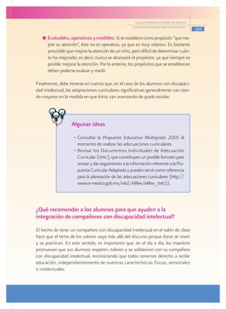 Guía para facilitar la inclusión de alumnos
                                                     y alumnas con discapacidad en escuelas pec
                                                                                                     103

     	Evaluables, operativos y medibles. Si se establece como propósito “que me-
      jore su atención”, éste no es operativo, ya que es muy relativo. Es bastante
      previsible que mejore la atención de un niño, pero difícil de determinar cuán-
      to ha mejorado; es decir, nunca se alcanzará el propósito, ya que siempre es
      posible mejorar la atención. Por lo anterior, los propósitos que se establezcan
      deben poderse evaluar y medir.

Finalmente, debe tenerse en cuenta que, en el caso de los alumnos con discapaci-
dad intelectual, las adaptaciones curriculares significativas generalmente van sien-
do mayores en la medida en que éstos van avanzando de grado escolar.




                   Algunas ideas
                    •	 Consultar la Propuesta Educativa Multigrado 2005 al
                       momento de realizar las adecuaciones curriculares.
                    •	 Revisar los Documentos Individuales de Adecuación
                       Curricular (diac), que constituyen un posible formato para
                       anotar y dar seguimiento a la información referente a la Pro-
                       puesta Curricular Adaptada y pueden servir como referencia
                       para la planeación de las adecuaciones curriculares (http://
                       www.e-mexico.gob.mx/wb2/eMex/eMex_diacs).



¿Qué recomendar a los alumnos para que ayuden a la
integración de compañeros con discapacidad intelectual?
El hecho de tener un compañero con discapacidad intelectual en el salón de clase
hace que el tema de los valores vaya más allá del discurso porque éstos se viven
y se practican. En este sentido, es importante que, en el día a día, los maestros
promuevan que sus alumnos respeten, toleren y se solidaricen con su compañero
con discapacidad intelectual, reconociendo que todos tenemos derecho a recibir
educación, independientemente de nuestras características físicas, sensoriales
o intelectuales.
 