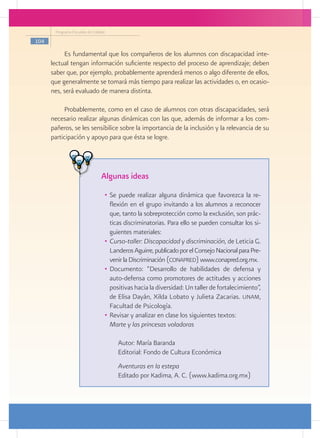 Programa Escuelas de Calidad

104

           Es fundamental que los compañeros de los alumnos con discapacidad inte-
      lectual tengan información suficiente respecto del proceso de aprendizaje; deben
      saber que, por ejemplo, probablemente aprenderá menos o algo diferente de ellos,
      que generalmente se tomará más tiempo para realizar las actividades o, en ocasio-
      nes, será evaluado de manera distinta.

           Probablemente, como en el caso de alumnos con otras discapacidades, será
      necesario realizar algunas dinámicas con las que, además de informar a los com-
      pañeros, se les sensibilice sobre la importancia de la inclusión y la relevancia de su
      participación y apoyo para que ésta se logre.




                                 Algunas ideas
                                  •	 Se puede realizar alguna dinámica que favorezca la re-
                                     flexión en el grupo invitando a los alumnos a reconocer
                                     que, tanto la sobreprotección como la exclusión, son prác-
                                     ticas discriminatorias. Para ello se pueden consultar los si-
                                     guientes materiales:
                                  •	 Curso-taller: Discapacidad y discriminación, de Leticia G.
                                     Landeros Aguirre, publicado por el Consejo Nacional para Pre-
                                     venir la Discriminación (conapred) www.conapred.org.mx.
                                  •	 Documento: “Desarrollo de habilidades de defensa y
                                     auto-defensa como promotores de actitudes y acciones
                                     positivas hacia la diversidad: Un taller de fortalecimiento”,
                                     de Elisa Dayán, Xilda Lobato y Julieta Zacarias. unam,
                                     Facultad de Psicología.
                                  •	 Revisar y analizar en clase los siguientes textos:
                                  	 Marte y las princesas voladoras

                                      	   Autor: María Baranda
                                      	   Editorial: Fondo de Cultura Económica
                                      	
                                      	   Aventuras en la estepa
                                      	   Editado por Kadima, A. C. (www.kadima.org.mx)
 