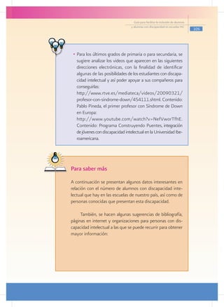 Guía para facilitar la inclusión de alumnos
                                     y alumnas con discapacidad en escuelas pec
                                                                                     105




   •	 Para los últimos grados de primaria o para secundaria, se
      sugiere analizar los videos que aparecen en las siguientes
      direcciones electrónicas, con la finalidad de identificar
      algunas de las posibilidades de los estudiantes con discapa-
      cidad intelectual y así poder apoyar a sus compañeros para
      conseguirlas:
   	 http://www.rtve.es/mediateca/videos/20090321/
      profesor-con-sindrome-down/454111.shtml. Contenido:
      Pablo Pineda, el primer profesor con Síndrome de Down
      en Europa:
   	 http://www.youtube.com/watch?v=NefVworTfhE.
      Contenido: Programa Construyendo Puentes, integración
      de jóvenes con discapacidad intelectual en la Universidad Ibe-
      roamericana.




 Para saber más
	 A continuación se presentan algunos datos interesantes en
  relación con el número de alumnos con discapacidad inte-
  lectual que hay en las escuelas de nuestro país, así como de
  personas conocidas que presentan esta discapacidad.

      También, se hacen algunas sugerencias de bibliografía,
 páginas en internet y organizaciones para personas con dis-
 capacidad intelectual a las que se puede recurrir para obtener
 mayor información:
 