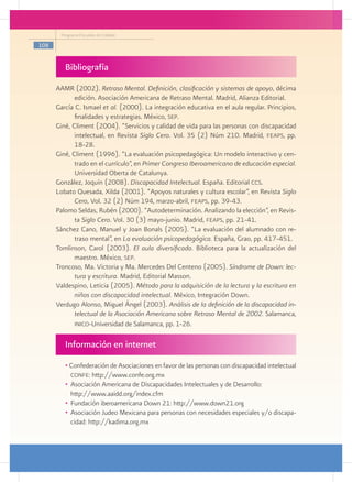 Programa Escuelas de Calidad

108


         Bibliografía
      AAMR (2002). Retraso Mental. Definición, clasificación y sistemas de apoyo, décima
             edición. Asociación Americana de Retraso Mental. Madrid, Alianza Editorial.
      García C. Ismael et al. (2000). La integración educativa en el aula regular. Principios,
             finalidades y estrategias. México, sep.
      Giné, Climent (2004). “Servicios y calidad de vida para las personas con discapacidad
             intelectual, en Revista Siglo Cero. Vol. 35 (2) Núm 210. Madrid, feaps, pp.
             18-28.
      Giné, Climent (1996). “La evaluación psicopedagógica: Un modelo interactivo y cen-
             trado en el currículo”, en Primer Congreso Iberoamericano de educación especial.
             Universidad Oberta de Catalunya.
      González, Joquín (2008). Discapacidad Intelectual. España. Editorial ccs.
      Lobato Quesada, Xilda (2001). “Apoyos naturales y cultura escolar”, en Revista Siglo
             Cero, Vol. 32 (2) Núm 194, marzo-abril, feaps, pp. 39-43.
      Palomo Seldas, Rubén (2000). “Autodeterminación. Analizando la elección”, en Revis-
             ta Siglo Cero. Vol. 30 (3) mayo-junio. Madrid, feaps, pp. 21-41.
      Sánchez Cano, Manuel y Joan Bonals (2005). “La evaluación del alumnado con re-
             traso mental”, en La evaluación psicopedagógica. España, Grao, pp. 417-451.
      Tomlinson, Carol (2003). El aula diversificada. Biblioteca para la actualización del
             maestro. México, sep.
      Troncoso, Ma. Victoria y Ma. Mercedes Del Centeno (2005). Síndrome de Down: lec-
             tura y escritura. Madrid, Editorial Masson.
      Valdespino, Leticia (2005). Método para la adquisición de la lectura y la escritura en
             niños con discapacidad intelectual. México, Integración Down.
      Verdugo Alonso, Miguel Ángel (2003). Análisis de la definición de la discapacidad in-
             telectual de la Asociación Americana sobre Retraso Mental de 2002. Salamanca,
             inico-Universidad de Salamanca, pp. 1-26.


         Información en internet
         • Confederación de Asociaciones en favor de las personas con discapacidad intelectual
            confe: http://www.confe.org.mx
         •	 Asociación Americana de Discapacidades Intelectuales y de Desarrollo:
         	 http://www.aaidd.org/index.cfm
         •	 Fundación iberoamericana Down 21: http://www.down21.org
         •	 Asociación Judeo Mexicana para personas con necesidades especiales y/o discapa-
            cidad: http://kadima.org.mx
 