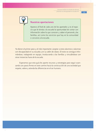 Guía para facilitar la inclusión de alumnos
                                                   y alumnas con discapacidad en escuelas pec
                                                                                                   11




                   Nuestras aportaciones
                   Aparece al final de cada uno de los apartados y es el espa-
                   cio que le brinda a la escuela la oportunidad de contar con
                   información sobre lo que conocen y saben el personal y las
                   familias, así como los servicios que hay en la comunidad
                   o cercanos a la escuela.



Ya dieron el primer paso y el más importante: aceptar a estos alumnos o alumnas
con discapacidad en su escuela y en su salón de clases. El resto se consigue infor-
mándose, trabajando en equipo, involucrando a las familias y vinculándose con
otras instancias fuera de la escuela.

     Esperamos que esta guía les aporte recursos y estrategias para seguir avan-
zando con pasos firmes en este camino hacia la construcción de una sociedad que
respete, valore y atienda las diferencias en el ser humano.
 