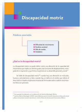 Discapacidad motriz


Palabras asociadas


                                        Dificultad de movimiento
                                        Parálisis cerebral
                                        Silla de ruedas
                                        Andadera



¿Qué es la discapacidad motriz?
La discapacidad motriz se puede definir como una alteración de la capacidad del
movimiento que implica en distinto grado a las funciones de desplazamiento, mani-
pulación o respiración y que limita a la persona en su desarrollo personal y social.27

      Se habla de discapacidad motriz28 cuando hay una alteración en músculos,
huesos o articulaciones o, bien, cuando hay un daño en el cerebro que afecta el
área motriz e impide a la persona moverse de forma adecuada o realizar movimien-
tos finos con precisión.




27
   Este apartado fue elaborado con la colaboración de Verónica Mondragón Merino.
28
  Verónica Merino Mondragón (2009). Guías didácticas para la Inclusión Educativa en Educación Inicial
y Básica Comunitaria (versión electrónica). conafe/Dirección de Educación Comunitaria. México.

                                                113
 