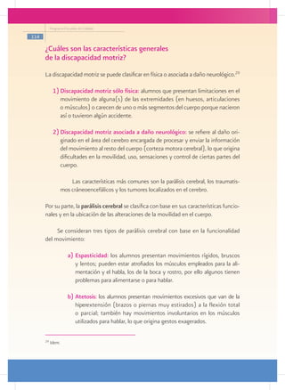 Programa Escuelas de Calidad

114

      ¿Cuáles son las características generales
      de la discapacidad motriz?
      La discapacidad motriz se puede clasificar en física o asociada a daño neurológico.29

             1)	Discapacidad motriz sólo física: alumnos que presentan limitaciones en el
                movimiento de alguna(s) de las extremidades (en huesos, articulaciones
                o músculos) o carecen de uno o más segmentos del cuerpo porque nacieron
                así o tuvieron algún accidente.

             2)	Discapacidad motriz asociada a daño neurológico: se refiere al daño ori-
                ginado en el área del cerebro encargada de procesar y enviar la información
                del movimiento al resto del cuerpo (corteza motora cerebral), lo que origina
                dificultades en la movilidad, uso, sensaciones y control de ciertas partes del
                cuerpo.

                       Las características más comunes son la parálisis cerebral, los traumatis-
                   mos cráneoencefálicos y los tumores localizados en el cerebro.

      Por su parte, la parálisis cerebral se clasifica con base en sus características funcio-
      nales y en la ubicación de las alteraciones de la movilidad en el cuerpo.

           Se consideran tres tipos de parálisis cerebral con base en la funcionalidad
      del movimiento:

                      a)	Espasticidad: los alumnos presentan movimientos rígidos, bruscos
                         y lentos; pueden estar atrofiados los músculos empleados para la ali-
                         mentación y el habla, los de la boca y rostro, por ello algunos tienen
                         problemas para alimentarse o para hablar.

                      b)	Atetosis: los alumnos presentan movimientos excesivos que van de la
                         hiperextensión (brazos o piernas muy estirados) a la flexión total
                         o parcial; también hay movimientos involuntarios en los músculos
                         utilizados para hablar, lo que origina gestos exagerados.

      29
           Idem.
 