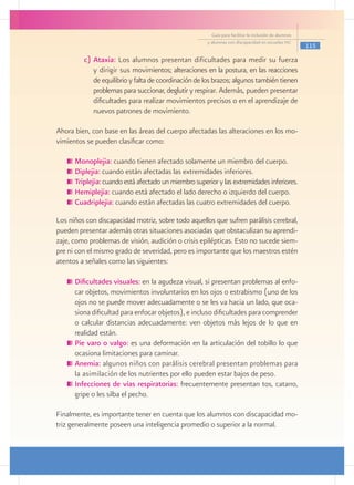Guía para facilitar la inclusión de alumnos
                                                      y alumnas con discapacidad en escuelas pec
                                                                                                      115

         c)	Ataxia: Los alumnos presentan dificultades para medir su fuerza
            y dirigir sus movimientos; alteraciones en la postura, en las reacciones
            de equilibrio y falta de coordinación de los brazos; algunos también tienen
            problemas para succionar, deglutir y respirar. Además, pueden presentar
            dificultades para realizar movimientos precisos o en el aprendizaje de
            nuevos patrones de movimiento.

Ahora bien, con base en las áreas del cuerpo afectadas las alteraciones en los mo-
vimientos se pueden clasificar como:

     	Monoplejia: cuando tienen afectado solamente un miembro del cuerpo.
     	Diplejia: cuando están afectadas las extremidades inferiores.
     	Triplejia: cuando está afectado un miembro superior y las extremidades inferiores.
     	Hemiplejia: cuando está afectado el lado derecho o izquierdo del cuerpo.
     	Cuadriplejia: cuando están afectadas las cuatro extremidades del cuerpo.

Los niños con discapacidad motriz, sobre todo aquellos que sufren parálisis cerebral,
pueden presentar además otras situaciones asociadas que obstaculizan su aprendi-
zaje, como problemas de visión, audición o crisis epilépticas. Esto no sucede siem-
pre ni con el mismo grado de severidad, pero es importante que los maestros estén
atentos a señales como las siguientes:

     	Dificultades visuales: en la agudeza visual, si presentan problemas al enfo-
      car objetos, movimientos involuntarios en los ojos o estrabismo (uno de los
      ojos no se puede mover adecuadamente o se les va hacia un lado, que oca-
      siona dificultad para enfocar objetos), e incluso dificultades para comprender
      o calcular distancias adecuadamente: ven objetos más lejos de lo que en
      realidad están.
     	Pie varo o valgo: es una deformación en la articulación del tobillo lo que
      ocasiona limitaciones para caminar.
     	Anemia: algunos niños con parálisis cerebral presentan problemas para
      la asimilación de los nutrientes por ello pueden estar bajos de peso.
     	Infecciones de vías respiratorias: frecuentemente presentan tos, catarro,
      gripe o les silba el pecho.

Finalmente, es importante tener en cuenta que los alumnos con discapacidad mo-
triz generalmente poseen una inteligencia promedio o superior a la normal.
 