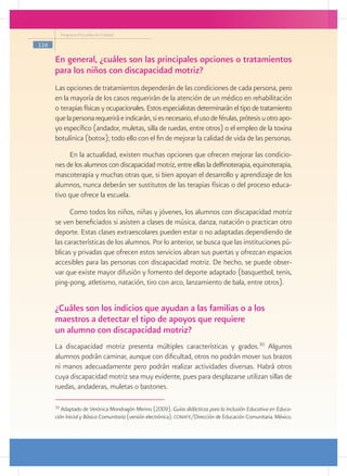 Programa Escuelas de Calidad

116

      En general, ¿cuáles son las principales opciones o tratamientos
      para los niños con discapacidad motriz?
      Las opciones de tratamientos dependerán de las condiciones de cada persona, pero
      en la mayoría de los casos requerirán de la atención de un médico en rehabilitación
      o terapias físicas y ocupacionales. Estos especialistas determinarán el tipo de tratamiento
      que la persona requerirá e indicarán, si es necesario, el uso de férulas, prótesis u otro apo-
      yo específico (andador, muletas, silla de ruedas, entre otros) o el empleo de la toxina
      botulínica (botox); todo ello con el fin de mejorar la calidad de vida de las personas.
           En la actualidad, existen muchas opciones que ofrecen mejorar las condicio-
      nes de los alumnos con discapacidad motriz, entre ellas la delfinoterapia, equinoterapia,
      mascoterapia y muchas otras que, si bien apoyan el desarrollo y aprendizaje de los
      alumnos, nunca deberán ser sustitutos de las terapias físicas o del proceso educa-
      tivo que ofrece la escuela.

            Como todos los niños, niñas y jóvenes, los alumnos con discapacidad motriz
      se ven beneficiados si asisten a clases de música, danza, natación o practican otro
      deporte. Estas clases extraescolares pueden estar o no adaptadas dependiendo de
      las características de los alumnos. Por lo anterior, se busca que las instituciones pú-
      blicas y privadas que ofrecen estos servicios abran sus puertas y ofrezcan espacios
      accesibles para las personas con discapacidad motriz. De hecho, se puede obser-
      var que existe mayor difusión y fomento del deporte adaptado (basquetbol, tenis,
      ping-pong, atletismo, natación, tiro con arco, lanzamiento de bala, entre otros).


      ¿Cuáles son los indicios que ayudan a las familias o a los
      maestros a detectar el tipo de apoyos que requiere
      un alumno con discapacidad motriz?
      La discapacidad motriz presenta múltiples características y grados.30 Algunos
      alumnos podrán caminar, aunque con dificultad, otros no podrán mover sus brazos
      ni manos adecuadamente pero podrán realizar actividades diversas. Habrá otros
      cuya discapacidad motriz sea muy evidente, pues para desplazarse utilizan sillas de
      ruedas, andaderas, muletas o bastones.

      30
         Adaptado de Verónica Mondragón Merino (2009). Guías didácticas para la Inclusión Educativa en Educa-
      ción Inicial y Básica Comunitaria (versión electrónica). conafe/Dirección de Educación Comunitaria. México.
 