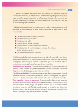 Guía para facilitar la inclusión de alumnos
                                                     y alumnas con discapacidad en escuelas pec
                                                                                                     117

      Algunos indicadores que pueden servir para observar las características de mo-
vilidad de los alumnos y así determinar sus posibilidades de participación en el grupo
y, por tanto, los apoyos requeridos, se señalan a continuación. Es importante que
el maestro explique con detalle lo que observa en relación con lo que cada uno
de los alumnos puede y no hacer:

Posiciones estáticas. Es muy importante detectar cuáles son las posturas que tiene
el alumno en posiciones fijas; es decir, cómo se mantiene de pie o cómo se man-
tiene sentado.

     	¿Se puede mantener de pie por sí mismo?
     	¿Puede mantener el equilibrio?
     	¿Puede caminar solo?
     	¿Puede caminar si se le sostiene?
     	¿Puede caminar usando un bastón o andadera?
     	¿Puede cambiar de posición: de pie a sentado, de sentado,
   	 al piso, del piso a de pie?
     	¿Se mantiene sentado por sí mismo?

Posición sentada. Es muy importante determinar cuál es la mejor silla y qué ajustes
debe tener su mobiliario, así como la posición dentro del salón para que el alumno
pueda poner atención; ver el pizarrón o las láminas que se le muestran; estar en
contacto con sus compañeros y hacer uso de sus materiales.
Habilidades con la pelota. Es importante cerciorarse si el alumno es capaz de
aventar, cachar y patear una pelota de diferentes tamaños. Asimismo, si mantiene
el equilibrio estando de pie para poder patear una pelota.
Prensión y manipulación. Es importante observar si el alumno puede agarrar cosas de
diferentes tamaños y si las puede sostener por periodos prolongados: por ejemplo,
sostiene un lápiz o una crayola con la prensión suficiente para colorear o escribir.
Tono muscular y fuerza en las manos. En ocasiones, los alumnos que presentan
problemas en su motricidad tienen dificultades en su fuerza muscular; quizá aprie-
ten demasiado el lápiz o tengan tan apretada la mano que no puedan extenderla
para tomar cosas con ella. También puede suceder lo contrario, que el tono sea
demasiado bajo y que no tengan la fuerza suficiente para sostener objetos con sus
manos o el tiempo que puede mantenerlos sea corto.
 