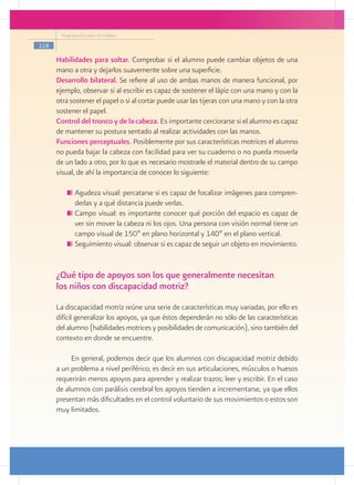 Programa Escuelas de Calidad

118

      Habilidades para soltar. Comprobar si el alumno puede cambiar objetos de una
      mano a otra y dejarlos suavemente sobre una superficie.
      Desarrollo bilateral. Se refiere al uso de ambas manos de manera funcional, por
      ejemplo, observar si al escribir es capaz de sostener el lápiz con una mano y con la
      otra sostener el papel o si al cortar puede usar las tijeras con una mano y con la otra
      sostener el papel.
      Control del tronco y de la cabeza. Es importante cerciorarse si el alumno es capaz
      de mantener su postura sentado al realizar actividades con las manos.
      Funciones perceptuales. Posiblemente por sus características motrices el alumno
      no pueda bajar la cabeza con facilidad para ver su cuaderno o no pueda moverla
      de un lado a otro, por lo que es necesario mostrarle el material dentro de su campo
      visual, de ahí la importancia de conocer lo siguiente:

            	Agudeza visual: percatarse si es capaz de focalizar imágenes para compren-
             derlas y a qué distancia puede verlas.
            	Campo visual: es importante conocer qué porción del espacio es capaz de
             ver sin mover la cabeza ni los ojos. Una persona con visión normal tiene un
             campo visual de 150º en plano horizontal y 140º en el plano vertical.
            	Seguimiento visual: observar si es capaz de seguir un objeto en movimiento.


      ¿Qué tipo de apoyos son los que generalmente necesitan
      los niños con discapacidad motriz?
      La discapacidad motriz reúne una serie de características muy variadas, por ello es
      difícil generalizar los apoyos, ya que éstos dependerán no sólo de las características
      del alumno (habilidades motrices y posibilidades de comunicación), sino también del
      contexto en donde se encuentre.

           En general, podemos decir que los alumnos con discapacidad motriz debido
      a un problema a nivel periférico; es decir en sus articulaciones, músculos o huesos
      requerirán menos apoyos para aprender y realizar trazos; leer y escribir. En el caso
      de alumnos con parálisis cerebral los apoyos tienden a incrementarse, ya que ellos
      presentan más dificultades en el control voluntario de sus movimientos o estos son
      muy limitados.
 