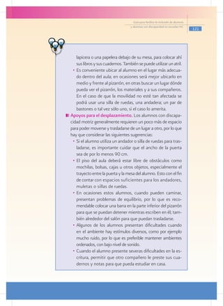 Guía para facilitar la inclusión de alumnos
                                     y alumnas con discapacidad en escuelas pec
                                                                                     121




     lapicera o una papelera debajo de su mesa, para colocar ahí
     sus libros y sus cuadernos. También se puede utilizar un atril.
  •	 Es conveniente ubicar al alumno en el lugar más adecua-
     do dentro del aula; en ocasiones será mejor ubicarlo en
     medio y frente al pizarrón, en otras buscar un lugar dónde
     pueda ver el pizarrón, los materiales y a sus compañeros.
     En el caso de que la movilidad no esté tan afectada se
     podrá usar una silla de ruedas, una andadera; un par de
     bastones o tal vez sólo uno, si el caso lo amerita.
	Apoyos para el desplazamiento. Los alumnos con discapa-
 cidad motriz generalmente requieren un poco más de espacio
 para poder moverse y trasladarse de un lugar a otro, por lo que
 hay que considerar las siguientes sugerencias:
  •	 Si el alumno utiliza un andador o silla de ruedas para tras-
     ladarse, es importante cuidar que el ancho de la puerta
     sea de por lo menos 90 cm.
  •	 El piso del aula deberá estar libre de obstáculos como
     mochilas, bolsas, cajas u otros objetos, especialmente el
     trayecto entre la puerta y la mesa del alumno. Esto con el fin
     de contar con espacios suficientes para los andadores,
     muletas o sillas de ruedas.
  •	 En ocasiones estos alumnos, cuando pueden caminar,
     presentan problemas de equilibrio, por lo que es reco-
     mendable colocar una barra en la parte inferior del pizarrón
     para que se puedan detener mientras escriben en él; tam-
     bién alrededor del salón para que puedan trasladarse.
  •	 Algunos de los alumnos presentan dificultades cuando
     en el ambiente hay estímulos diversos, como por ejemplo
     mucho ruido, por lo que es preferible mantener ambientes
     ordenados, con bajo nivel de sonido.
  •	 Cuando el alumno presente severas dificultades en la es-
     critura, permitir que otro compañero le preste sus cua-
     dernos y notas para que pueda estudiar en casa.
 
