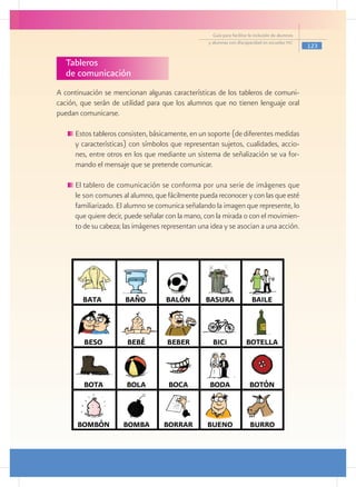 Guía para facilitar la inclusión de alumnos
                                                   y alumnas con discapacidad en escuelas pec
                                                                                                   123

  Tableros
  de comunicación
A continuación se mencionan algunas características de los tableros de comuni-
cación, que serán de utilidad para que los alumnos que no tienen lenguaje oral
puedan comunicarse.

     	Estos tableros consisten, básicamente, en un soporte (de diferentes medidas
      y características) con símbolos que representan sujetos, cualidades, accio-
      nes, entre otros en los que mediante un sistema de señalización se va for-
      mando el mensaje que se pretende comunicar.

     	El tablero de comunicación se conforma por una serie de imágenes que
      le son comunes al alumno, que fácilmente pueda reconocer y con las que esté
      familiarizado. El alumno se comunica señalando la imagen que represente, lo
      que quiere decir, puede señalar con la mano, con la mirada o con el movimien-
      to de su cabeza; las imágenes representan una idea y se asocian a una acción.
 
