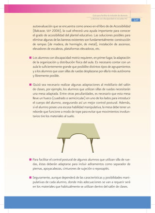 Guía para facilitar la inclusión de alumnos
                                                   y alumnas con discapacidad en escuelas pec
                                                                                                   127

    autoevaluación que se encuentra como anexo en el libro de de Accesibilidad
    (Balcazar, sep 2006), la cual ofrecerá una ayuda importante para conocer
    el grado de accesibilidad del plantel educativo. Las soluciones posibles para
    eliminar algunas de las barreras existentes son fundamentalmente: construcción
    de rampas (de madera, de hormigón, de metal), instalación de ascensor,
    elevadores de escaleras, plataformas elevadoras, etc.

	Los alumnos con discapacidad motriz requieren, en primer lugar, la adaptación
 de la organización y distribución física del aula. Es necesario contar con un
 aula lo suficientemente grande que posibilite distintos tipos de agrupamientos
 y a los alumnos que usan sillas de ruedas desplazarse por ella lo más autónoma
 y libremente posible.

    Quizá sea necesario realizar algunas adaptaciones al mobiliario del salón
    de clases, por ejemplo, los alumnos que utilizan sillas de ruedas necesitarán
    una mesa adaptada. Entre otras peculiaridades, es necesario que esta mesa
    lleve un hueco (cuadrado o semicircular) en uno de los lados para introducir
    el cuerpo del alumno, asegurando así un mejor control postural. Además,
    si el alumno posee una escasa habilidad manipulativa, la mesa debe tener un
    reborde que funcione a modo de tope para evitar que movimientos involun-
    tarios tire los materiales al suelo.
	




    Para facilitar el control postural de algunos alumnos que utilizan silla de rue-
    das, éstas deberán adaptarse para incluir aditamentos como separador de
    piernas, apoyacabezas, cinturones de sujeción o reposapiés.

    Seguramente, aunque dependerá de las características y posibilidades mani-
    pulativas de cada alumno, donde más adecuaciones se van a requerir será
    en los materiales que habitualmente se utilizan dentro del salón de clases.
 