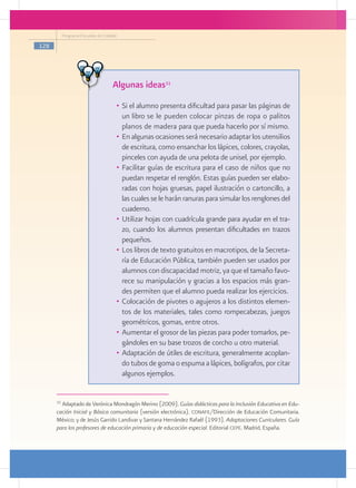 Programa Escuelas de Calidad

128




                                     Algunas ideas31
                                      •	 Si el alumno presenta dificultad para pasar las páginas de
                                         un libro se le pueden colocar pinzas de ropa o palitos
                                         planos de madera para que pueda hacerlo por sí mismo.
                                      •	 En algunas ocasiones será necesario adaptar los utensilios
                                         de escritura, como ensanchar los lápices, colores, crayolas,
                                         pinceles con ayuda de una pelota de unisel, por ejemplo.
                                      •	 Facilitar guías de escritura para el caso de niños que no
                                         puedan respetar el renglón. Estas guías pueden ser elabo-
                                         radas con hojas gruesas, papel ilustración o cartoncillo, a
                                         las cuales se le harán ranuras para simular los renglones del
                                         cuaderno.
                                      •	 Utilizar hojas con cuadrícula grande para ayudar en el tra-
                                         zo, cuando los alumnos presentan dificultades en trazos
                                         pequeños.
                                      •	 Los libros de texto gratuitos en macrotipos, de la Secreta-
                                         ría de Educación Pública, también pueden ser usados por
                                         alumnos con discapacidad motriz, ya que el tamaño favo-
                                         rece su manipulación y gracias a los espacios más gran-
                                         des permiten que el alumno pueda realizar los ejercicios.
                                      •	 Colocación de pivotes o agujeros a los distintos elemen-
                                         tos de los materiales, tales como rompecabezas, juegos
                                         geométricos, gomas, entre otros.
                                      •	 Aumentar el grosor de las piezas para poder tomarlos, pe-
                                         gándoles en su base trozos de corcho u otro material.
                                      •	 Adaptación de útiles de escritura, generalmente acoplan-
                                         do tubos de goma o espuma a lápices, bolígrafos, por citar
                                         algunos ejemplos.


      31
        Adaptado de Verónica Mondragón Merino (2009). Guías didácticas para la Inclusión Educativa en Edu-
      cación Inicial y Básica comunitaria (versión electrónica). conafe/Dirección de Educación Comunitaria.
      México; y de Jesús Garrido Landivar y Santana Hernández Rafaél (1993). Adaptaciones Curriculares. Guía
      para los profesores de educación primaria y de educación especial. Editorial cepe. Madrid, España.
 