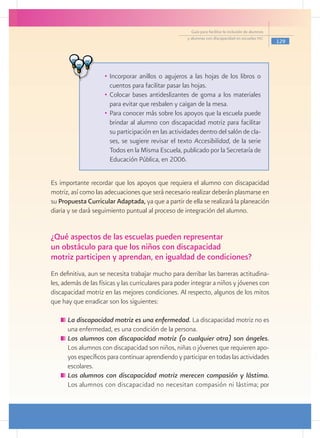 Guía para facilitar la inclusión de alumnos
                                                      y alumnas con discapacidad en escuelas pec
                                                                                                      129




                     •	 Incorporar anillos o agujeros a las hojas de los libros o
                        cuentos para facilitar pasar las hojas.
                     •	 Colocar bases antideslizantes de goma a los materiales
                        para evitar que resbalen y caigan de la mesa.
                     •	 Para conocer más sobre los apoyos que la escuela puede
                        brindar al alumno con discapacidad motriz para facilitar
                        su participación en las actividades dentro del salón de cla-
                        ses, se sugiere revisar el texto Accesibilidad, de la serie
                        Todos en la Misma Escuela, publicado por la Secretaría de
                        Educación Pública, en 2006.


Es importante recordar que los apoyos que requiera el alumno con discapacidad
motriz, así como las adecuaciones que será necesario realizar deberán plasmarse en
su Propuesta Curricular Adaptada, ya que a partir de ella se realizará la planeación
diaria y se dará seguimiento puntual al proceso de integración del alumno.


¿Qué aspectos de las escuelas pueden representar
un obstáculo para que los niños con discapacidad
motriz participen y aprendan, en igualdad de condiciones?
En definitiva, aun se necesita trabajar mucho para derribar las barreras actitudina-
les, además de las físicas y las curriculares para poder integrar a niños y jóvenes con
discapacidad motriz en las mejores condiciones. Al respecto, algunos de los mitos
que hay que erradicar son los siguientes:

     	La discapacidad motriz es una enfermedad. La discapacidad motriz no es
      una enfermedad, es una condición de la persona.
     	Los alumnos con discapacidad motriz (o cualquier otra) son ángeles.
      Los alumnos con discapacidad son niños, niñas o jóvenes que requieren apo-
      yos específicos para continuar aprendiendo y participar en todas las actividades
      escolares.
     	Los alumnos con discapacidad motriz merecen compasión y lástima.
      Los alumnos con discapacidad no necesitan compasión ni lástima; por
 