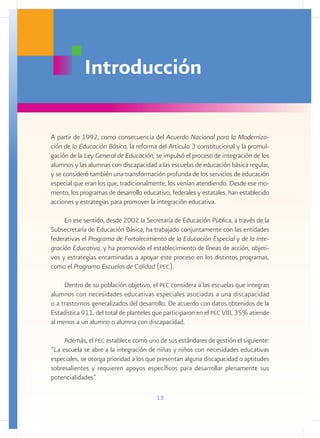 Introducción

A partir de 1992, como consecuencia del Acuerdo Nacional para la Moderniza-
ción de la Educación Básica, la reforma del Artículo 3 constitucional y la promul-
gación de la Ley General de Educación, se impulsó el proceso de integración de los
alumnos y las alumnas con discapacidad a las escuelas de educación básica regular,
y se consideró también una transformación profunda de los servicios de educación
especial que eran los que, tradicionalmente, los venían atendiendo. Desde ese mo-
mento, los programas de desarrollo educativo, federales y estatales, han establecido
acciones y estrategias para promover la integración educativa.

     En ese sentido, desde 2002 la Secretaría de Educación Pública, a través de la
Subsecretaría de Educación Básica, ha trabajado conjuntamente con las entidades
federativas el Programa de Fortalecimiento de la Educación Especial y de la Inte-
gración Educativa, y ha promovido el establecimiento de líneas de acción, objeti-
vos y estrategias encaminadas a apoyar este proceso en los distintos programas,
como el Programa Escuelas de Calidad (pec).

     Dentro de su población objetivo, el pec considera a las escuelas que integran
alumnos con necesidades educativas especiales asociadas a una discapacidad
o a trastornos generalizados del desarrollo. De acuerdo con datos obtenidos de la
Estadística 911, del total de planteles que participaron en el pec VIII, 35% atiende
al menos a un alumno o alumna con discapacidad.

     Además, el pec establece como uno de sus estándares de gestión el siguiente:
“La escuela se abre a la integración de niñas y niños con necesidades educativas
especiales, se otorga prioridad a los que presentan alguna discapacidad o aptitudes
sobresalientes y requieren apoyos específicos para desarrollar plenamente sus
potencialidades”.

                                        13
 