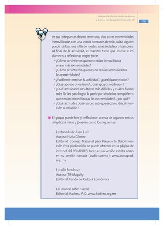 Guía para facilitar la inclusión de alumnos
                                  y alumnas con discapacidad en escuelas pec
                                                                                  131




de sus integrantes deben tener una, dos o tres extremidades
inmovilizadas con una venda o retazos de tela; quizá alguien
puede utilizar una silla de ruedas, una andadera o bastones.
Al final de la actividad, el maestro tiene que invitar a los
alumnos a reflexionar respecto de:
  •	 ¿Cómo se sintieron quienes tenían inmovilizada
  	 una o más extremidades?
  •	 ¿Cómo se sintieron quienes no tenían inmovilizadas
  	 las extremidades?
  •	 ¿Pudieron terminar la actividad?, ¿participaron todos?
  •	 ¿Qué apoyos ofrecieron?, ¿qué apoyos recibieron?
  •	 ¿Qué actividades resultaron más difíciles y cuáles fueron
     más fáciles para lograr la participación de los compañeros
     que tenían inmovilizadas las extremidades?, ¿por qué?
  •	 ¿Qué actitudes observaron: sobreprotección, discrimina-
     ción o inclusión?

	El grupo puede leer y reflexionar acerca de algunos textos
 dirigidos a niños y jóvenes como los siguientes:

 	 La tonada de Juan Luis
 	 Autora: Nuria Gómez
 	 Editorial: Consejo Nacional para Prevenir la Discrimina-
   ción Esta publicación se puede obtener en la página de
   internet del conapred, tanto en su versión escrita como
   en su versión narrada (audio-cuento): www.conapred.
   org.mx

 	 La silla fantástica
 	 Autora: Tili Maguily
 	 Editorial: Fondo de Cultura Económica

 	 Un mundo sobre ruedas
 	 Editorial: Kadima, A.C: www.kadima.org.mx
 