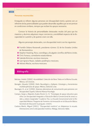 Programa Escuelas de Calidad

134

      Personas reconocidas

      Enseguida se refieren algunas personas con discapacidad motriz, quienes son un
      referente de las potencialidades que pueden desarrollar aquellos que se encuentran
      en condiciones similares, siempre que reciban los apoyos necesarios.

          Conocer la historia de personalidades destacadas resulta útil para que los
      maestros y alumnos adquieran mayor conciencia y sensibilidad respecto de la dis-
      capacidad en cuestión y de quienes viven con ella.

           Algunos personajes destacados, con discapacidad motriz son los siguientes:

            	Franklin Delano Roosevelt, presidente número 32 de los Estados Unidos
             de Norteamérica.
            	Stephen Hawking, físico, cosmólogo y divulgador científico del Reino Unido.
            	Chris Fonseca, comediante estadunidense.
            	Gabriela Brimmer, escritora mexicana.
            	Juan Ignacio Reyes, nadador paralímpico mexicano.
            	Adriana Macías, escritora mexicana.


         Bibliografía

      Balcázar, Andrés (2006). Accesibilidad. Colección de libros Todos en la Misma Escuela.
            México, sep/dgdgie.
      Barragán, Eduardo (2004). Daño Neurológico y Epilepsia. Estrategia y herramientas
            multidisciplinarias de apoyo. México, Editorial Linae.
      Baumgart, D., et al. (1996). Sistemas alternativos de comunicación para personas con
            discapacidad. España, Editorial Alianza Psicología.
      Campos, Sergio y Alejandro Avalos Rincón (s. f.). “Estrategias de apoyo educativo para
            niños con discapacidad integrados a Educación Básica Convencional de zonas ru-
            rales y urbano marginadas”. Cuaderno Tres. La Escuela Convencional ante la Dis-
            capacidad Motora. Programa de Fomento a la Innovación en la Educación Básica.
            Secretaría de Educación Guanajuato. conafe.
      Cardona Martín, Miguel (2001). “Discapacidad motórica”, en Adaptemos la escuela.
            Orientaciones ante la discapacidad motórica. Malaga, Ediciones Aljibe.
 