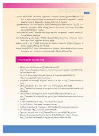Guía para facilitar la inclusión de alumnos
                                                         y alumnas con discapacidad en escuelas pec
                                                                                                         135

creena. Necesidades Educativas Especiales: Alumnado con Discapacidad Motora. Guía
       para la respuesta educativa a las necesidades del alumnado con parálisis cerebral.
       Departamento de Educación y Cultura. Gobierno de Navarra.
Departamento de Educación Especial. Instituto Hidalguense de Educación (2003). Cur-
       so sobre estrategias a niños, niñas y jóvenes con discapacidad motora. Sistema de
       Educación Pública en Hidalgo.
Finnie, Nancie (1990). Atención en el hogar del niño con parálisis cerebral. México, La
       Prensa Médica Mexicana.
Toro B., Salvador y Juan Zargo (1995). Educación Física para niños y niñas con necesi-
       dades educativas especiales. España, Algibe.
Vaillard, Judith et al. (2006). Asistencia Tecnológica. Colección de libros Todos en la
       Misma Escuela. México, sep/dgdgie.
Werner, David (1999). Nada sobre nosotros sin nosotros. Desarrollando técnicas innova-
       doras para, por y personas con discapacitadas. México, Editorial Pax.



   Información en internet

   •	 Mi hijo tiene parálisis cerebral (Cuadernillo en pdf):
   	 http://www.discapacinet.gob.mx/work/resources/LocalContent/8895/2/
      ParalisisCerebral.pdf
   •	 Centro de Recursos de Educación Especial de Navarra España (creena):
   	 http://www.pnte.cfnavarra.es/creena/
   •	 Soluciones en Tecnología Adaptada México S.A. de C.V: http://www.sta-mexico.
      com/
   •	 Libro Accesibilidad de la serie Todos en la Misma Escuela. sep, 2006.
   	 http://www.educacionespecial.sep.gob.mx/pdf/todosenlamismaescuela/accesi-
      bilidad.pdf
   •	 Libro Asistencia Tecnológica de la serie Todos en la Misma Escuela. sep, 2006.
   	 http://www.educacionespecial.sep.gob.mx/pdf/todosenlamismaescuela/asisten-
      cia.pdf
   •	 Fundación Hazlo Ahora: http://www.hazloahora.org.mx
   •	 Fundación Paso a Paso: www.pasoapaso.com.ve
   •	 Instituto Universitario de Integración en la Comunidad: http://inico.usal.es/inico.asp
   •	 Dis-capacidad: http://www.dis-capacidad.com/
   •	 Deporte y discapacidad: http://www.efdeportes.com/efd43/discap.htm
   •	 Glosario de discapacidad motriz. Centro de Rehabilitación Infantil Teletón: 	
      http://www.educacionespecial.sep.gob.mx/html/matdoctos.html
 