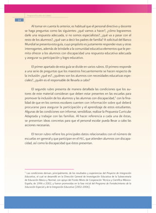 Programa Escuelas de Calidad

14

           Al tomar en cuenta lo anterior, es habitual que el personal directivo y docente
     se haga preguntas como las siguientes: ¿qué vamos a hacer?, ¿cómo lograremos
     darle una respuesta adecuada, si no somos especialistas?, ¿qué va a pasar con el
     resto de los alumnos?, ¿qué van a decir los padres de familia? A solicitud del Banco
     Mundial se presenta esta guía, cuyo propósito es justamente responder esas y otras
     interrogantes, además de brindarle a la comunidad educativa elementos que le per-
     mita ofrecer a los alumnos con discapacidad una respuesta educativa adecuada
     y asegurar su participación y logro educativo.

           El primer apartado de esta guía se divide en varios rubros. El primero responde
     a una serie de preguntas que los maestros frecuentemente se hacen respecto de
     la inclusión: ¿qué es?, ¿quiénes son los alumnos con necesidades educativas espe-
     ciales?, ¿quién es el responsable de llevarla a cabo?

          El segundo rubro presenta de manera detallada las condiciones que los au-
     tores de este material consideran que deben estar presentes en las escuelas para
     promover la inclusión de los alumnos y las alumnas con discapacidad,1 con la fina-
     lidad de que en los centros escolares cuenten con información sobre qué deberá
     procurarse para asegurar la participación y el aprendizaje de estos estudiantes.
     Algunas de las condiciones son informar, sensibilizar, realizar la Propuesta Curricular
     Adaptada y trabajar con las familias. Al hacer referencia a cada una de éstas,
     se presentan ideas concretas para que el personal escolar pueda llevar a cabo las
     acciones necesarias.

          El tercer rubro refiere los principales datos relacionados con el número de
     escuelas en general y que participan en el pec, que atienden alumnos con discapa-
     cidad, así como la discapacidad que éstos presentan.




     1
      Las condiciones derivan, principalmente, de los resultados y experiencias del Proyecto de Integración
     Educativa, el cual se desarrolló en la Dirección General de Investigación Educativa de la Subsecretaría
     de Educación Básica y Normal, con apoyo del Fondo Mixto de Cooperación Técnica y Científica México-
     España, de 1996 a 2002, y fueron promovidas en la fase inicial del Programa de Fortalecimiento de la
     Educación Especial y de la Integración Educativa (2002-2006).
 