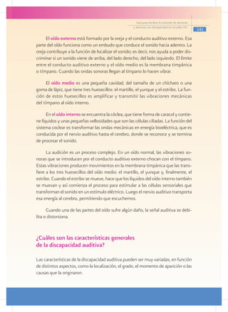 Guía para facilitar la inclusión de alumnos
                                                      y alumnas con discapacidad en escuelas pec
                                                                                                      141

     El oído externo está formado por la oreja y el conducto auditivo externo. Esa
parte del oído funciona como un embudo que conduce el sonido hacia adentro. La
oreja contribuye a la función de localizar el sonido; es decir, nos ayuda a poder dis-
criminar si un sonido viene de arriba, del lado derecho, del lado izquierdo. El límite
entre el conducto auditivo externo y el oído medio es la membrana timpánica
o tímpano. Cuando las ondas sonoras llegan al tímpano lo hacen vibrar.

      El oído medio es una pequeña cavidad, del tamaño de un chícharo o una
goma de lápiz, que tiene tres huesecillos: el martillo, el yunque y el estribo. La fun-
ción de estos huesecillos es amplificar y transmitir las vibraciones mecánicas
del tímpano al oído interno.

      En el oído interno se encuentra la cóclea, que tiene forma de caracol y contie-
ne líquidos y unas pequeñas vellosidades que son las células ciliadas. La función del
sistema coclear es transformar las ondas mecánicas en energía bioeléctrica, que es
conducida por el nervio auditivo hasta el cerebro, donde se reconoce y se termina
de procesar el sonido.

      La audición es un proceso complejo. En un oído normal, las vibraciones so-
noras que se introducen por el conducto auditivo externo chocan con el tímpano.
Estas vibraciones producen movimientos en la membrana timpánica que las trans-
fiere a los tres huesecillos del oído medio: el martillo, el yunque y, finalmente, el
estribo. Cuando el estribo se mueve, hace que los líquidos del oído interno también
se muevan y así comienza el proceso para estimular a las células sensoriales que
transforman el sonido en un estímulo eléctrico. Luego el nervio auditivo transporta
esa energía al cerebro, permitiendo que escuchemos.

      Cuando una de las partes del oído sufre algún daño, la señal auditiva se debi-
lita o distorsiona.


¿Cuáles son las características generales
de la discapacidad auditiva?

Las características de la discapacidad auditiva pueden ser muy variadas, en función
de distintos aspectos, como la localización, el grado, el momento de aparición o las
causas que la originaron.
 