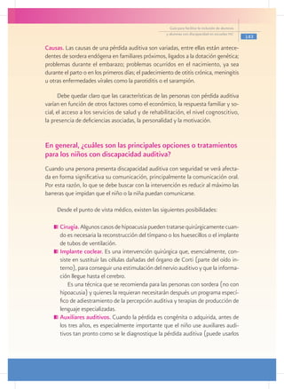 Guía para facilitar la inclusión de alumnos
                                                     y alumnas con discapacidad en escuelas pec
                                                                                                     143

Causas. Las causas de una pérdida auditiva son variadas, entre ellas están antece-
dentes de sordera endógena en familiares próximos, ligados a la dotación genética;
problemas durante el embarazo; problemas ocurridos en el nacimiento, ya sea
durante el parto o en los primeros días; el padecimiento de otitis crónica, meningitis
u otras enfermedades vírales como la parotiditis o el sarampión.

      Debe quedar claro que las características de las personas con pérdida auditiva
varían en función de otros factores como el económico, la respuesta familiar y so-
cial, el acceso a los servicios de salud y de rehabilitación, el nivel cognoscitivo,
la presencia de deficiencias asociadas, la personalidad y la motivación.


En general, ¿cuáles son las principales opciones o tratamientos
para los niños con discapacidad auditiva?
Cuando una persona presenta discapacidad auditiva con seguridad se verá afecta-
da en forma significativa su comunicación, principalmente la comunicación oral.
Por esta razón, lo que se debe buscar con la intervención es reducir al máximo las
barreras que impidan que el niño o la niña puedan comunicarse.

     Desde el punto de vista médico, existen las siguientes posibilidades:

     	Cirugía. Algunos casos de hipoacusia pueden tratarse quirúrgicamente cuan-
      do es necesaria la reconstrucción del tímpano o los huesecillos o el implante
      de tubos de ventilación.
     	Implante coclear. Es una intervención quirúrgica que, esencialmente, con-
      siste en sustituir las células dañadas del órgano de Corti (parte del oído in-
      terno), para conseguir una estimulación del nervio auditivo y que la informa-
      ción llegue hasta el cerebro.
          Es una técnica que se recomienda para las personas con sordera (no con
      hipoacusia) y quienes la requieran necesitarán después un programa especí-
      fico de adiestramiento de la percepción auditiva y terapias de producción de
      lenguaje especializadas.
     	Auxiliares auditivos. Cuando la pérdida es congénita o adquirida, antes de
      los tres años, es especialmente importante que el niño use auxiliares audi-
      tivos tan pronto como se le diagnostique la pérdida auditiva (puede usarlos
 
