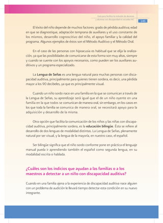 Guía para facilitar la inclusión de alumnos
                                                    y alumnas con discapacidad en escuelas pec
                                                                                                    145

     El éxito del niño depende de muchos factores: grado de pérdida auditiva; edad
en que se diagnostique, adaptación temprana de auxiliares y el uso constante de
los mismos, desarrollo cognoscitivo del niño, el apoyo familiar y la calidad del
programa. Algunos ejemplos de éstos son el Método Auditivo y el Método Oral.

      En el caso de las personas con hipoacusia es habitual que se elija la oraliza-
ción, ya que las posibilidades de comunicarse de esta forma son muy altas, siempre
y cuando se cuente con los apoyos necesarios, como pueden ser los auxiliares au-
ditivos y un programa especializado.

     La Lengua de Señas es una lengua natural para muchas personas con disca-
pacidad auditiva, principalmente para quienes tienen sordera, es decir, una pérdida
mayor a los 90 decibeles, ya que es principalmente visual.

     Cuando un niño sordo nace en una familia en la que se comunican a través de
la Lengua de Señas, su aprendizaje será igual que el de un niño oyente en una
familia en la que todos se comunican de manera oral, sin embargo, en los casos en
los que toda la familia se comunica de manera oral, se necesitará apoyo para la
adquisición y desarrollo de la misma.

     Otra opción que facilita la comunicación de los niños y las niñas con discapa-
cidad auditiva, principalmente sordera, es la educación bilingüe. Ésta se refiere al
desarrollo de dos lenguas de modalidad distintas. La Lengua de Señas, plenamente
natural por ser visual, y la lengua de la mayoría, en nuestro caso, el español.

   Ser bilingüe significa que el niño sordo conforme pone en práctica el lenguaje
manual pueda ir aprendiendo también el español como segunda lengua, en su
modalidad escrita o hablada.


¿Cuáles son los indicios que ayudan a las familias o a los
maestros a detectar a un niño con discapacidad auditiva?
Cuando en una familia ajena a la experiencia de discapacidad auditiva nace alguien
con un problema de audición le llevará tiempo detectar esta condición en su nuevo
integrante.
 