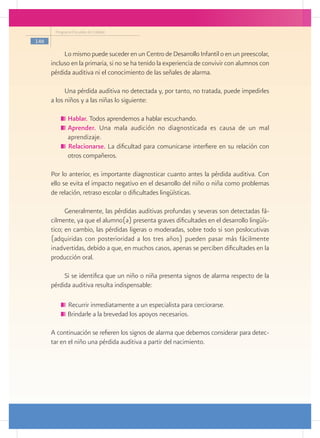 Programa Escuelas de Calidad

146

           Lo mismo puede suceder en un Centro de Desarrollo Infantil o en un preescolar,
      incluso en la primaria, si no se ha tenido la experiencia de convivir con alumnos con
      pérdida auditiva ni el conocimiento de las señales de alarma.

            Una pérdida auditiva no detectada y, por tanto, no tratada, puede impedirles
      a los niños y a las niñas lo siguiente:

            	Hablar. Todos aprendemos a hablar escuchando.
            	Aprender. Una mala audición no diagnosticada es causa de un mal
             aprendizaje.
             Relacionarse. La dificultad para comunicarse interfiere en su relación con
             otros compañeros.

      Por lo anterior, es importante diagnosticar cuanto antes la pérdida auditiva. Con
      ello se evita el impacto negativo en el desarrollo del niño o niña como problemas
      de relación, retraso escolar o dificultades lingüísticas.

            Generalmente, las pérdidas auditivas profundas y severas son detectadas fá-
      cilmente, ya que el alumno(a) presenta graves dificultades en el desarrollo lingüís-
      tico; en cambio, las pérdidas ligeras o moderadas, sobre todo si son poslocutivas
      (adquiridas con posterioridad a los tres años) pueden pasar más fácilmente
      inadvertidas, debido a que, en muchos casos, apenas se perciben dificultades en la
      producción oral.

           Si se identifica que un niño o niña presenta signos de alarma respecto de la
      pérdida auditiva resulta indispensable:

             Recurrir inmediatamente a un especialista para cerciorarse.
             Brindarle a la brevedad los apoyos necesarios.

      A continuación se refieren los signos de alarma que debemos considerar para detec-
      tar en el niño una pérdida auditiva a partir del nacimiento.
 