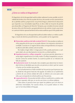 Programa Escuelas de Calidad

148

      ¿Cómo se realiza el diagnóstico?
      El diagnóstico de la discapacidad auditiva debe realizarse lo antes posible con la fi-
      nalidad de brindar a los niños las ayudas técnicas, de acuerdo con las características
      de su pérdida auditiva, proporcionar una primera lengua y determinar la educación
      que responda a sus necesidades específicas; es decir, debe ser el punto de partida
      para desarrollar un Programa de Atención Temprana, que considere el acceso natural
      de estos niños a la información, que generalmente es de carácter visual, y que tome
      en cuenta el máximo aprovechamiento de los restos auditivos que el niño pueda tener.

           El diagnóstico de una discapacidad auditiva la debe realizar un médico audió-
      logo, a través de distintos procedimientos, como pueden ser los siguientes:

            	Potenciales auditivos del tallo cerebral (peatc). Esta prueba se realiza en
             niños pequeños de los que no se puede obtener una respuesta voluntaria ni
             confiable. Consiste en un registro de las ondas correspondientes a la respues-
             ta eléctrica del tallo cerebral, ante el sonido.
                 No implica ningún dolor ni riesgo para el niño, puede practicarse a cual-
             quier edad y da una idea bastante cercana de su umbral auditivo.
            	Impedanciometría y reflejo estapedial. La primera permite determinar si
             existe algún impedimento en el oído medio. El reflejo estapedial es una pro-
             tección contra los sonidos fuertes. Su ausencia puede ser un indicativo de
             falta de audición.
            	Audiometría tonal. Es el estudio más completo para determinar la intensi-
             dad mínima en decibeles que escucha una persona; es decir, qué tan suaves
             o fuertes son los sonidos que percibe.
                 Con la Audiometría se miden también las frecuencias que la persona cap-
             ta, desde las más graves hasta las más agudas. Se realiza con un audiómetro
             y dentro de una cámara aislada del ruido; se obtiene una curva para cada
             oído, que corresponde al umbral auditivo por frecuencias.
            	Logoaudiometría. Esta prueba también utiliza un audiómetro y analiza cada
             oído por separado, sólo que, en vez de usar tonos, se utilizan palabras.
                 Cabe aclarar, la persona tiene que repetir las palabras que se le dicen en
             diferentes intensidades. Por razones obvias, no se puede realizar en niños
             que no han desarrollado el lenguaje.
 