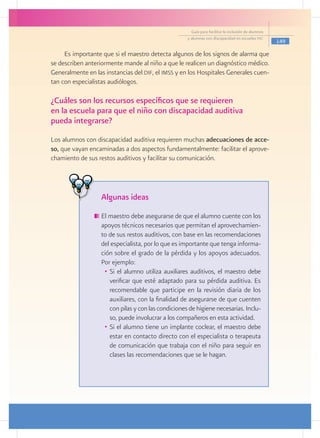 Guía para facilitar la inclusión de alumnos
                                                      y alumnas con discapacidad en escuelas pec
                                                                                                      149

     Es importante que si el maestro detecta algunos de los signos de alarma que
se describen anteriormente mande al niño a que le realicen un diagnóstico médico.
Generalmente en las instancias del dif, el imss y en los Hospitales Generales cuen-
tan con especialistas audiólogos.

¿Cuáles son los recursos específicos que se requieren
en la escuela para que el niño con discapacidad auditiva
pueda integrarse?
Los alumnos con discapacidad auditiva requieren muchas adecuaciones de acce-
so, que vayan encaminadas a dos aspectos fundamentalmente: facilitar el aprove-
chamiento de sus restos auditivos y facilitar su comunicación.




                   Algunas ideas
                  	El maestro debe asegurarse de que el alumno cuente con los
                   apoyos técnicos necesarios que permitan el aprovechamien-
                   to de sus restos auditivos, con base en las recomendaciones
                   del especialista, por lo que es importante que tenga informa-
                   ción sobre el grado de la pérdida y los apoyos adecuados.
                   Por ejemplo:
                    •	 Si el alumno utiliza auxiliares auditivos, el maestro debe
                       verificar que esté adaptado para su pérdida auditiva. Es
                       recomendable que participe en la revisión diaria de los
                       auxiliares, con la finalidad de asegurarse de que cuenten
                       con pilas y con las condiciones de higiene necesarias. Inclu-
                       so, puede involucrar a los compañeros en esta actividad.
                    •	 Si el alumno tiene un implante coclear, el maestro debe
                       estar en contacto directo con el especialista o terapeuta
                       de comunicación que trabaja con el niño para seguir en
                       clases las recomendaciones que se le hagan.
 