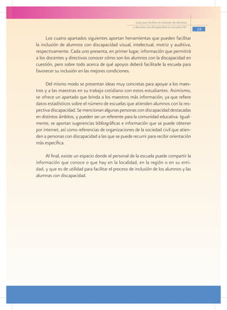 Guía para facilitar la inclusión de alumnos
                                                     y alumnas con discapacidad en escuelas pec
                                                                                                     15

     Los cuatro apartados siguientes aportan herramientas que pueden facilitar
la inclusión de alumnos con discapacidad visual, intelectual, motriz y auditiva,
respectivamente. Cada uno presenta, en primer lugar, información que permitirá
a los docentes y directivos conocer cómo son los alumnos con la discapacidad en
cuestión, pero sobre todo acerca de qué apoyos deberá facilitarle la escuela para
favorecer su inclusión en las mejores condiciones.

     Del mismo modo se presentan ideas muy concretas para apoyar a los maes-
tros y a las maestras en su trabajo cotidiano con estos estudiantes. Asimismo,
se ofrece un apartado que brinda a los maestros más información, ya que refiere
datos estadísticos sobre el número de escuelas que atienden alumnos con la res-
pectiva discapacidad. Se mencionan algunas personas con discapacidad destacadas
en distintos ámbitos, y pueden ser un referente para la comunidad educativa. Igual-
mente, se aportan sugerencias bibliográficas e información que se puede obtener
por internet, así como referencias de organizaciones de la sociedad civil que atien-
den a personas con discapacidad a las que se puede recurrir para recibir orientación
más específica.

     Al final, existe un espacio donde el personal de la escuela puede compartir la
información que conoce o que hay en la localidad, en la región o en su enti-
dad, y que es de utilidad para facilitar el proceso de inclusión de los alumnos y las
alumnas con discapacidad.
 