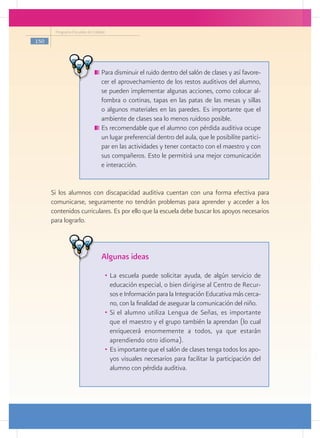 Programa Escuelas de Calidad

150




                                	Para disminuir el ruido dentro del salón de clases y así favore-
                                 cer el aprovechamiento de los restos auditivos del alumno,
                                 se pueden implementar algunas acciones, como colocar al-
                                 fombra o cortinas, tapas en las patas de las mesas y sillas
                                 o algunos materiales en las paredes. Es importante que el
                                 ambiente de clases sea lo menos ruidoso posible.
                                	Es recomendable que el alumno con pérdida auditiva ocupe
                                 un lugar preferencial dentro del aula, que le posibilite partici-
                                 par en las actividades y tener contacto con el maestro y con
                                 sus compañeros. Esto le permitirá una mejor comunicación
                                 e interacción.


      Si los alumnos con discapacidad auditiva cuentan con una forma efectiva para
      comunicarse, seguramente no tendrán problemas para aprender y acceder a los
      contenidos curriculares. Es por ello que la escuela debe buscar los apoyos necesarios
      para lograrlo.



                                 Algunas ideas
                                      •	 La escuela puede solicitar ayuda, de algún servicio de
                                         educación especial, o bien dirigirse al Centro de Recur-
                                         sos e Información para la Integración Educativa más cerca-
                                         no, con la finalidad de asegurar la comunicación del niño.
                                      •	 Si el alumno utiliza Lengua de Señas, es importante
                                         que el maestro y el grupo también la aprendan (lo cual
                                         enriquecerá enormemente a todos, ya que estarán
                                         aprendiendo otro idioma).
                                      •	 Es importante que el salón de clases tenga todos los apo-
                                         yos visuales necesarios para facilitar la participación del
                                         alumno con pérdida auditiva.
 